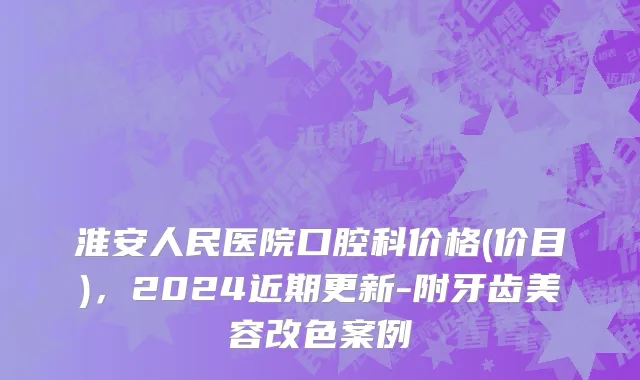 淮安人民医院口腔科价格(价目)，2024近期更新-附牙齿美容改色案例