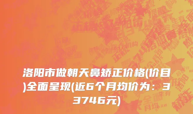洛阳市做朝天鼻矫正价格(价目)全面呈现(近6个月均价为：33746元)