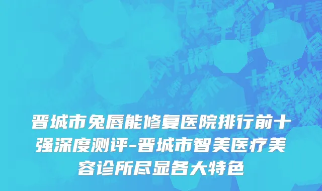 晋城市兔唇能修复医院排行前十强深度测评-晋城市智美医疗美容诊所尽显各大特色