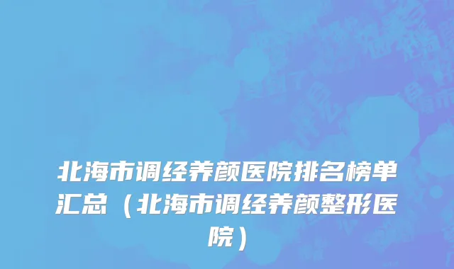 北海市调经养颜医院排名榜单汇总（北海市调经养颜整形医院）