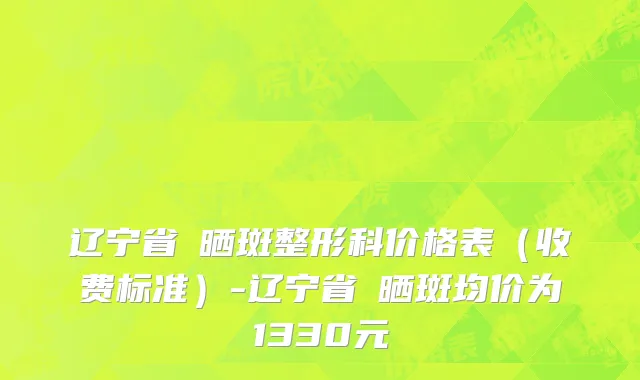 辽宁省袪晒斑整形科价格表（收费标准）-辽宁省袪晒斑均价为1330元