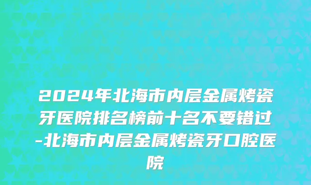 2024年北海市内层金属烤瓷牙医院排名榜前十名不要错过-北海市内层金属烤瓷牙口腔医院