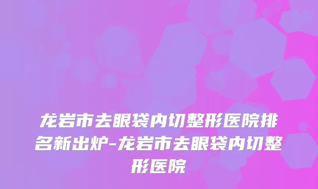 龙岩市去眼袋内切整形医院排名新出炉-龙岩市去眼袋内切整形医院