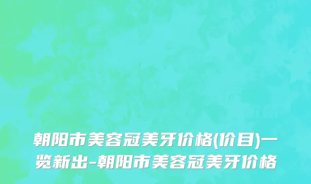 朝阳市美容冠美牙价格(价目)一览新出-朝阳市美容冠美牙价格