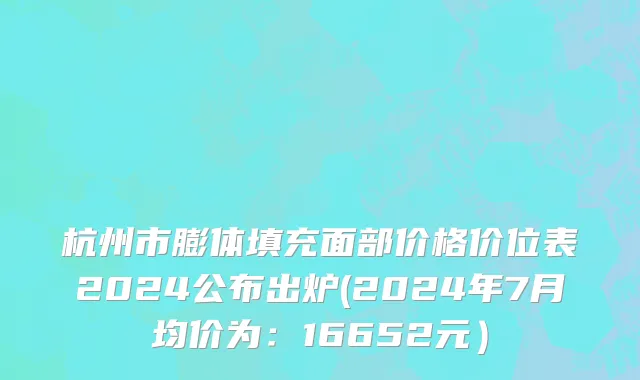 杭州市膨体填充面部价格价位表2024公布出炉(2024年7月均价为：16652元）