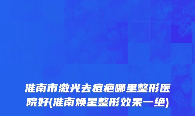淮南市激光去痘疤哪里整形医院好(淮南焕星整形效果一绝)