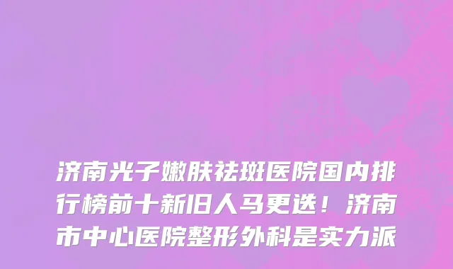 济南光子嫩肤祛斑医院国内排行榜前十新旧人马更迭!济南市中心医院整形外科是实力派