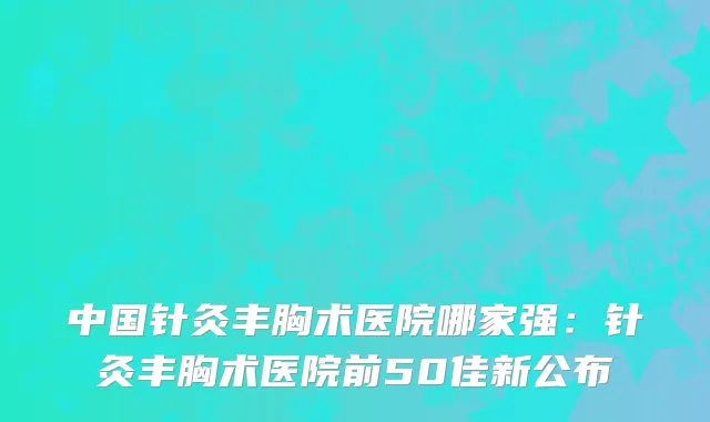 中国针灸丰胸术医院哪家强：针灸丰胸术医院前50佳新公布