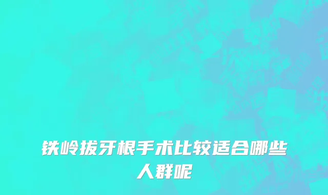 铁岭拔牙根手术比较适合哪些人群呢