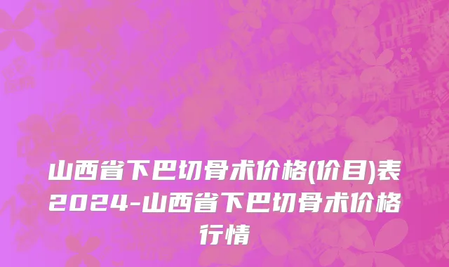 山西省下巴切骨术价格(价目)表2024-山西省下巴切骨术价格行情