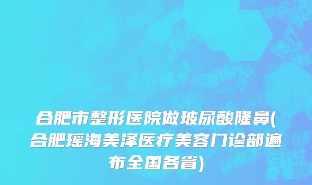 合肥市整形医院做玻尿酸隆鼻(合肥瑶海美泽医疗美容门诊部遍布全国各省)