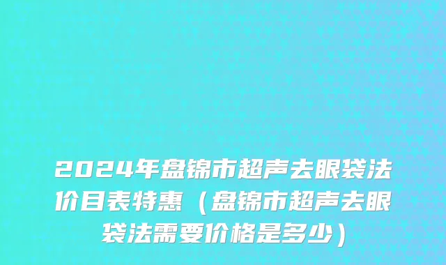 2024年盘锦市超声去眼袋法价目表特惠（盘锦市超声去眼袋法需要价格是多少）