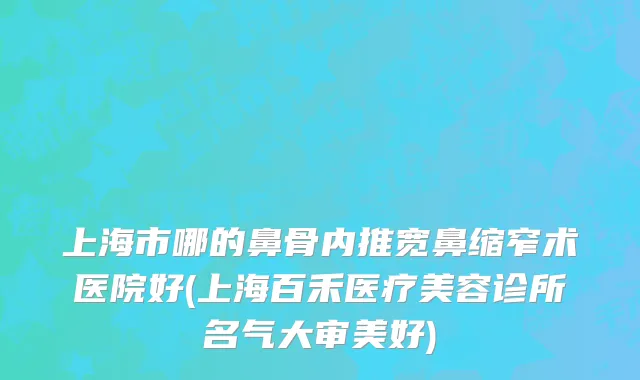 上海市哪的鼻骨内推宽鼻缩窄术医院好(上海百禾医疗美容诊所名气大审美好)