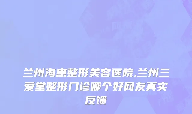 兰州海惠整形美容医院,兰州三爱堂整形门诊哪个好网友真实反馈