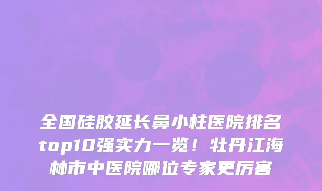全国硅胶延长鼻小柱医院排名top10强实力一览!牡丹江海林市中医院哪位专家更厉害