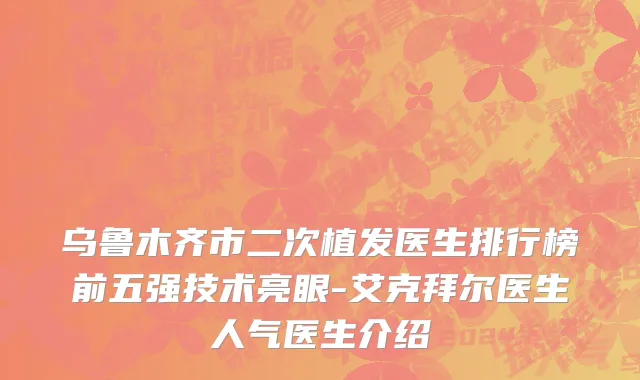 乌鲁木齐市二次植发医生排行榜前五强技术亮眼-艾克拜尔医生人气医生介绍