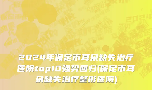 2024年保定市耳朵缺失治疗医院top10强势回归(保定市耳朵缺失治疗整形医院)