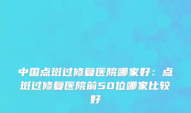 中国点斑过修复医院哪家好：点斑过修复医院前50位哪家比较好