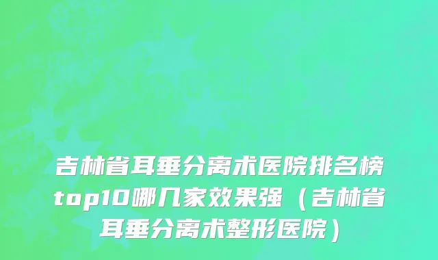 吉林省耳垂分离术医院排名榜top10哪几家效果强（吉林省耳垂分离术整形医院）