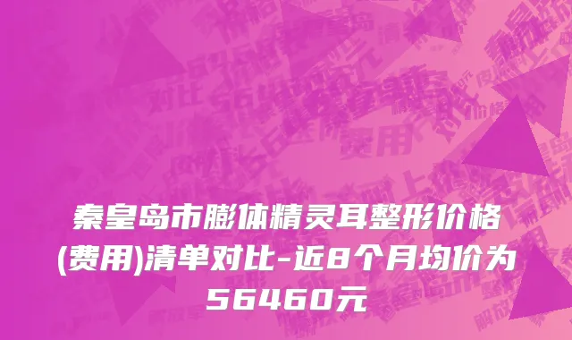 秦皇岛市膨体精灵耳整形价格(费用)清单对比-近8个月均价为56460元