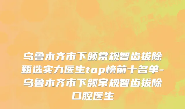 乌鲁木齐市下颌常规智齿拔除甄选实力医生top榜前十名单-乌鲁木齐市下颌常规智齿拔除口腔医生