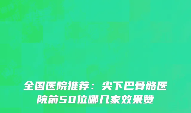 全国医院推荐：尖下巴骨骼医院前50位哪几家效果赞