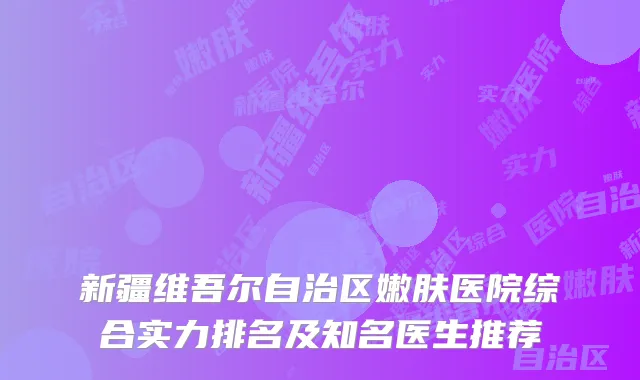 新疆维吾尔自治区嫩肤医院综合实力排名及知名医生推荐
