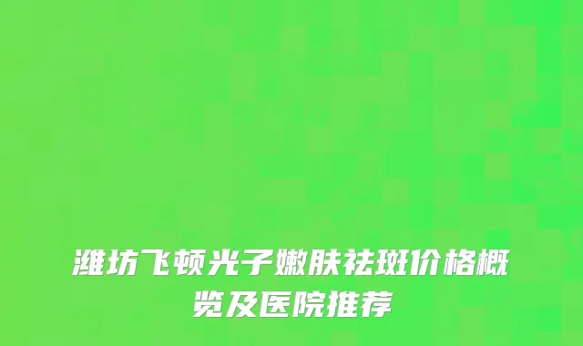 潍坊飞顿光子嫩肤祛斑价格概览及医院推荐