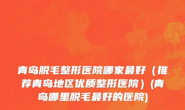 青岛脱毛整形医院哪家最好（推荐青岛地区优质整形医院）(青岛哪里脱毛最好的医院)