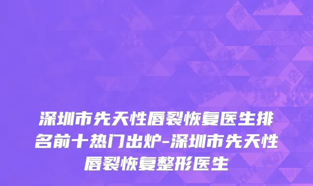 深圳市先天性唇裂恢复医生排名前十热门出炉-深圳市先天性唇裂恢复整形医生