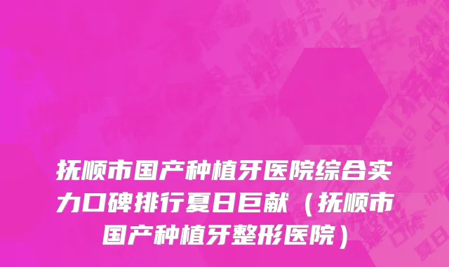 抚顺市国产种植牙医院综合实力口碑排行夏日巨献（抚顺市国产种植牙整形医院）
