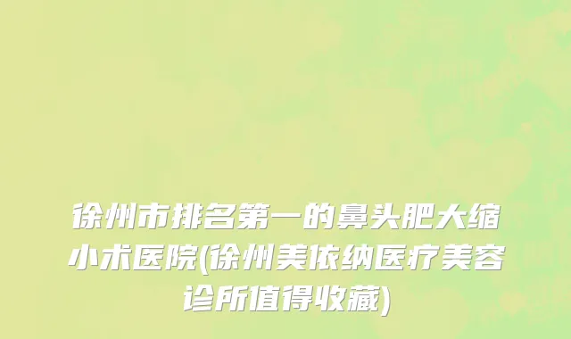 徐州市排名第一的鼻头肥大缩小术医院(徐州美依纳医疗美容诊所值得收藏)