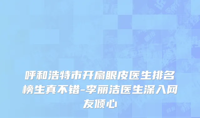 呼和浩特市开扇眼皮医生排名榜生真不错-李丽洁医生深入网友倾心