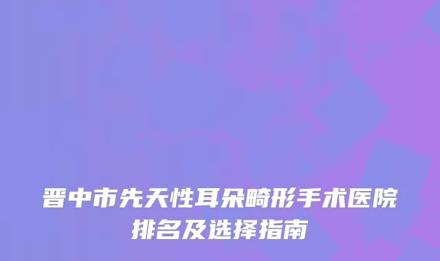 晋中市先天性耳朵畸形手术医院排名及选择指南