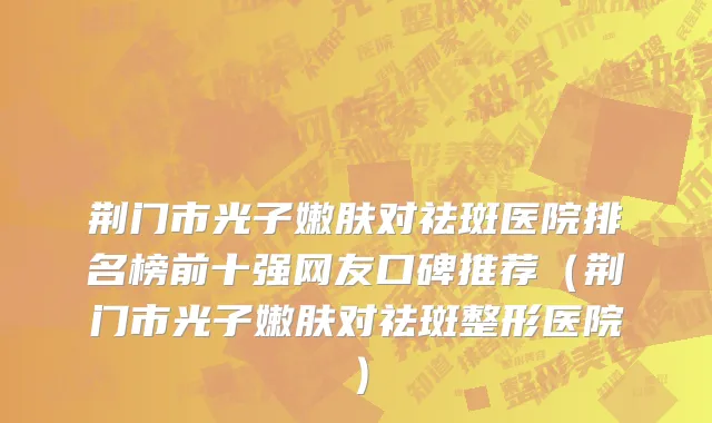 荆门市光子嫩肤对祛斑医院排名榜前十强网友口碑推荐（荆门市光子嫩肤对祛斑整形医院）