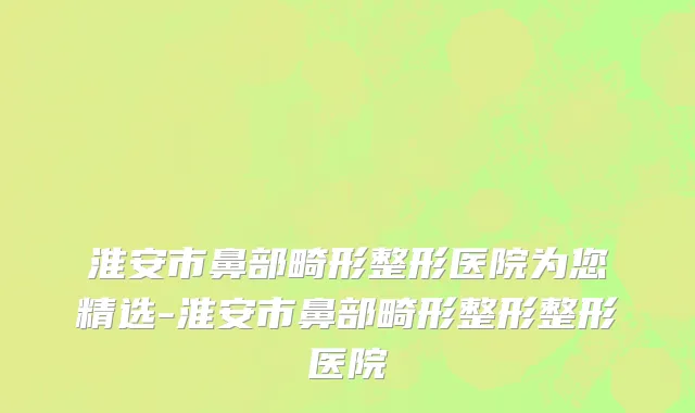 淮安市鼻部畸形整形医院为您精选-淮安市鼻部畸形整形整形医院