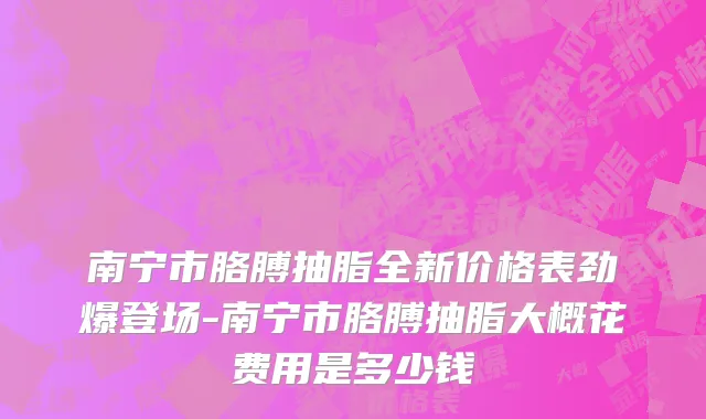南宁市胳膊抽脂全新价格表劲爆登场-南宁市胳膊抽脂大概花费用是多少钱