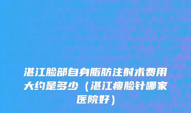 湛江脸部自身脂肪注射术费用大约是多少（湛江瘦脸针哪家医院好）