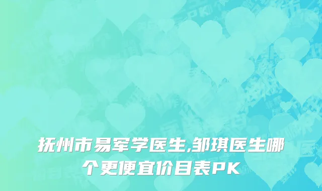 抚州市易军学医生,邹琪医生哪个更便宜价目表PK