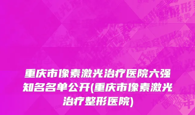 重庆市像素激光治疗医院六强知名名单公开(重庆市像素激光治疗整形医院)