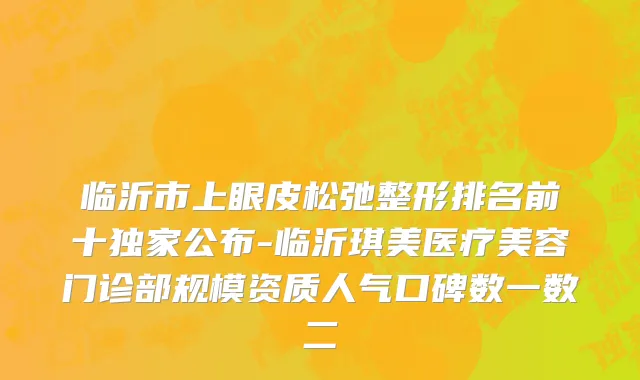 临沂市上眼皮松弛整形排名前十独家公布-临沂琪美医疗美容门诊部规模资质人气口碑数一数二