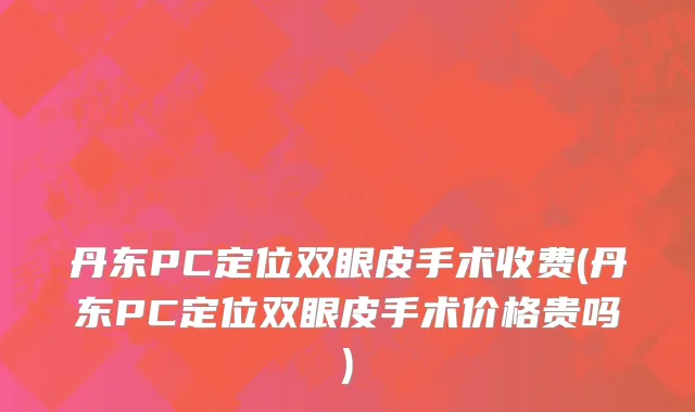 丹东PC定位双眼皮手术收费(丹东PC定位双眼皮手术价格贵吗)