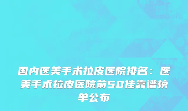 国内医美手术拉皮医院排名：医美手术拉皮医院前50佳靠谱榜单公布