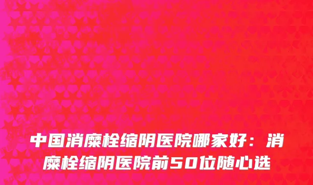 中国消糜栓缩阴医院哪家好：消糜栓缩阴医院前50位随心选
