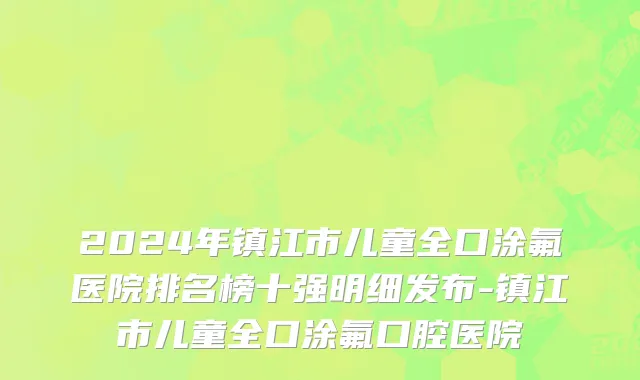 2024年镇江市儿童全口涂氟医院排名榜十强明细发布-镇江市儿童全口涂氟口腔医院