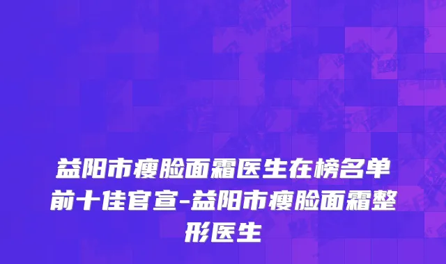 益阳市瘦脸面霜医生在榜名单前十佳官宣-益阳市瘦脸面霜整形医生