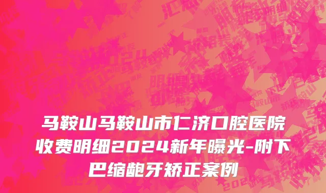 马鞍山马鞍山市仁济口腔医院收费明细2024新年曝光-附下巴缩龅牙矫正案例