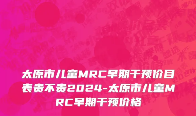 太原市儿童MRC早期干预价目表贵不贵2024-太原市儿童MRC早期干预价格