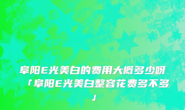 阜阳E光美白的费用大概多少呀「阜阳E光美白整容花费多不多」