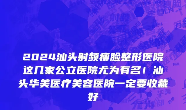 2024汕头射频瘦脸整形医院这几家公立医院尤为有名!汕头华美医疗美容医院一定要收藏好